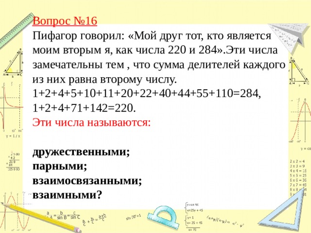 Вопрос №16  Пифагор говорил: «Мой друг тот, кто является моим вторым я, как числа 220 и 284».Эти числа замечательны тем , что сумма делителей каждого из них равна второму числу. 1+2+4+5+10+11+20+22+40+44+55+110=284, 1+2+4+71+142=220.   Эти числа называются:  дружественными; парными; взаимосвязанными; взаимными?