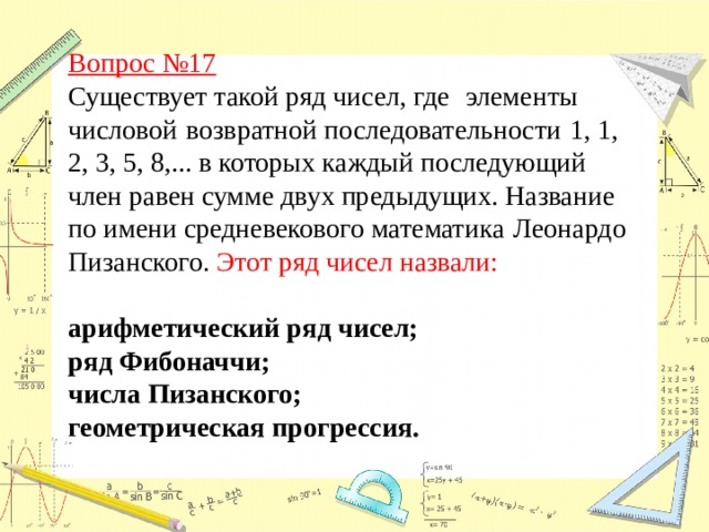 Вопрос №17  Существует такой ряд чисел, где   элементы числовой   возвратной последовательности   1, 1, 2, 3, 5, 8,... в которых каждый последующий член равен сумме двух предыдущих. Название по имени средневекового математика   Леонардо Пизанского. Этот ряд чисел назвали:  арифметический ряд чисел; ряд Фибоначчи;  числа Пизанского; геометрическая прогрессия.