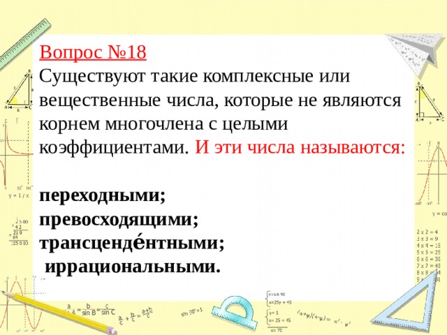 Вопрос №18  Существуют такие комплексные или вещественные числа, которые не являются корнем многочлена с целыми коэффициентами. И эти числа называются:  переходными; превосходящими;  трансценде́нтными;  иррациональными.