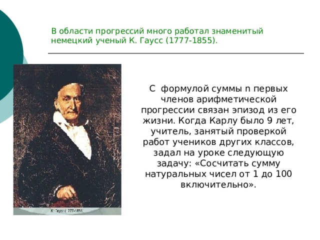 В области прогрессий много работал знаменитый немецкий ученый К. Гаусс (1777-1855). С формулой суммы n первых членов арифметической прогрессии связан эпизод из его жизни. Когда Карлу было 9 лет, учитель, занятый проверкой работ учеников других классов, задал на уроке следующую задачу: «Сосчитать сумму натуральных чисел от 1 до 100 включительно». 