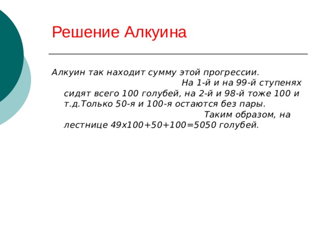 Решение Алкуина Алкуин так находит сумму этой прогрессии. На 1-й и на 99-й ступенях сидят всего 100 голубей, на 2-й и 98-й тоже 100 и т.д.Только 50-я и 100-я остаются без пары. Таким образом, на лестнице 49х100+50+100=5050 голубей. 