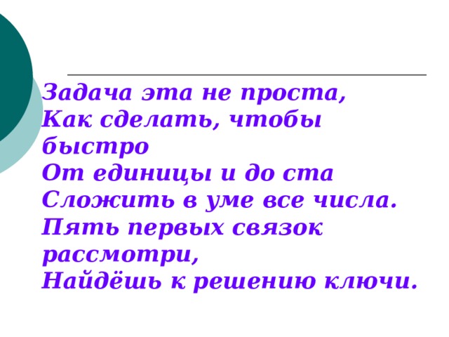 Задача эта не проста, Как сделать, чтобы быстро От единицы и до ста Сложить в уме все числа. Пять первых связок рассмотри, Найдёшь к решению ключи. 
