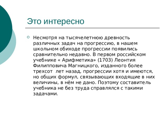 Это интересно Несмотря на тысячелетнюю древность различных задач на прогрессию, в нашем школьном обиходе прогрессии появились сравнительно недавно. В первом российском учебнике « Арифметика» (1703) Леонтия Филипповича Магницкого, изданного более трехсот лет назад, прогрессии хотя и имеются, но общих формул, связывающих входящие в них величины, в нём не дано. Поэтому составитель учебника не без труда справлялся с такими задачами. 