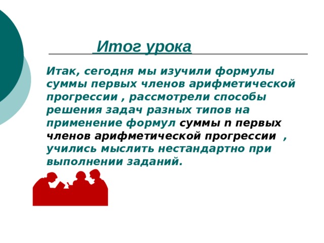  Итог урока Итак, сегодня мы изучили формулы суммы первых членов арифметической прогрессии , рассмотрели способы решения задач разных типов на применение формул суммы n первых членов арифметической прогрессии  , учились мыслить нестандартно при выполнении заданий. 
