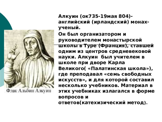 Алкуин (ок735-19мая 804)- английский (ирландский) монах- ученый. Он был организатором и руководителем монастырской школы в Туре (Франция), ставшей одним из центров средневековой науки. Алкуин был учителем в школе при дворе Карла Великого( «Палатинская школа»), где преподавал «семь свободных искусств», и для которой составил несколько учебников. Материал в этих учебниках излагался в форме вопросов и ответов(катехизический метод ). 