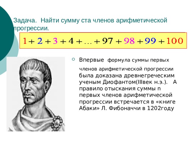 Задача. Найти сумму ста членов арифметической прогрессии. Впервые формула суммы первых членов арифметической  прогрессии  была доказана древнегреческим ученым Диофантом(IIIвек н.э.). А правило отыскания суммы n первых членов арифметической прогрессии встречается в «книге Абаки» Л. Фибоначчи в 1202году 