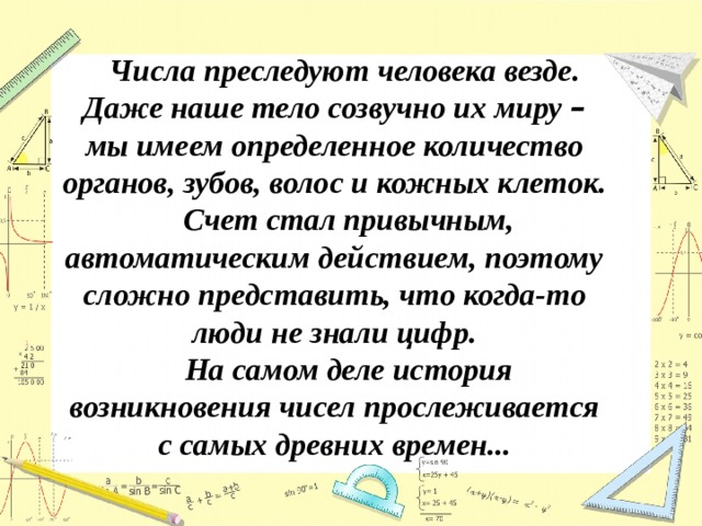 Числа преследуют человека везде. Даже наше тело созвучно их миру – мы имеем определенное количество органов, зубов, волос и кожных клеток.  Счет стал привычным, автоматическим действием, поэтому сложно представить, что когда-то люди не знали цифр.  На самом деле история возникновения чисел прослеживается с самых древних времен... 
