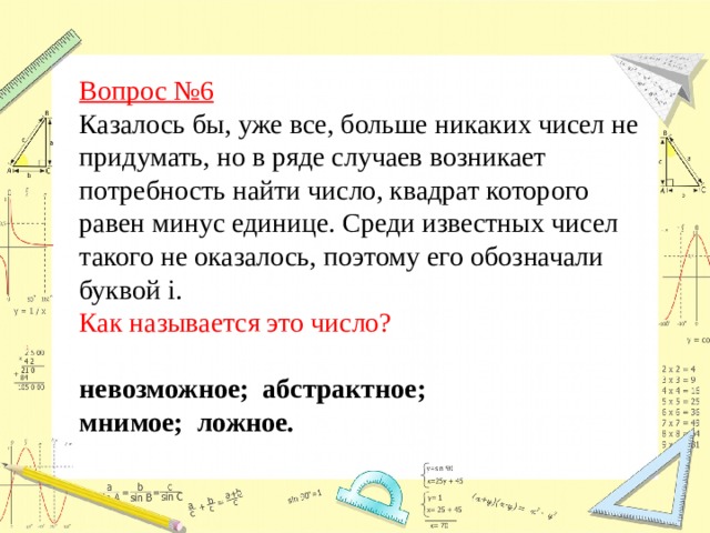 Вопрос №6  Казалось бы, уже все, больше никаких чисел не придумать, но в ряде случаев возникает потребность найти число, квадрат которого равен минус единице. Среди известных чисел такого не оказалось, поэтому его обозначали буквой i.  Как называется это число?  невозможное; абстрактное; мнимое; ложное. 