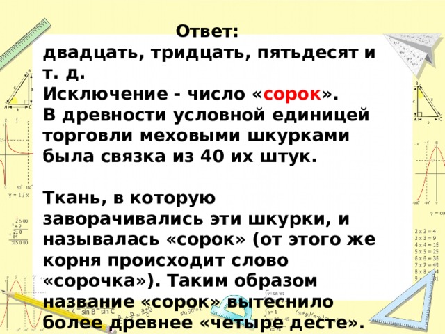 Ответ: двадцать, тридцать, пятьдесят и т. д. Исключение - число « сорок ». В древности условной единицей торговли меховыми шкурками была связка из 40 их штук.  Ткань, в которую заворачивались эти шкурки, и называлась «сорок» (от этого же корня происходит слово «сорочка»). Таким образом название «сорок» вытеснило более древнее «четыре десте».   