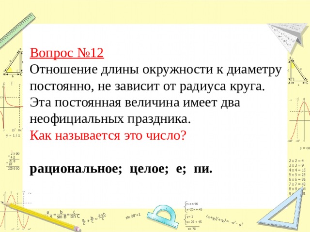 Вопрос №12  Отношение длины окружности к диаметру постоянно, не зависит от радиуса круга. Эта постоянная величина имеет два неофициальных праздника. Как называется это число? рациональное; целое; е; пи. 