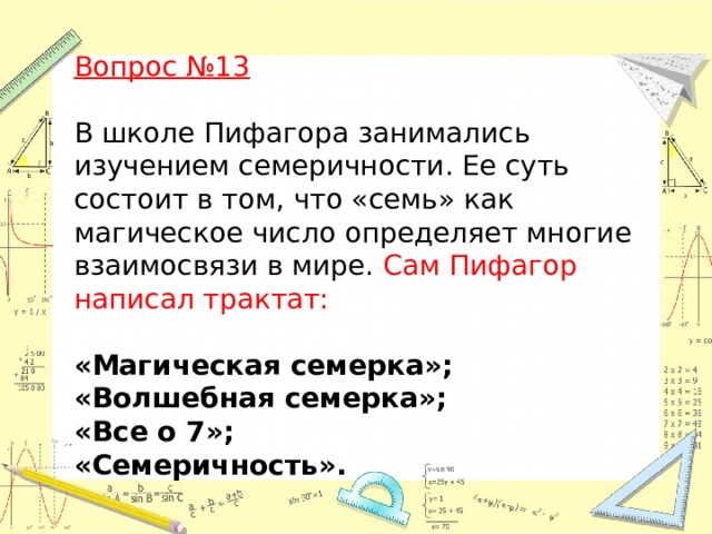 Вопрос №13  В школе Пифагора занимались изучением семеричности. Ее суть состоит в том, что «семь» как магическое число определяет многие взаимосвязи в мире. Сам Пифагор написал трактат:  «Магическая семерка»; «Волшебная семерка»;  «Все о 7»; «Семеричность».   
