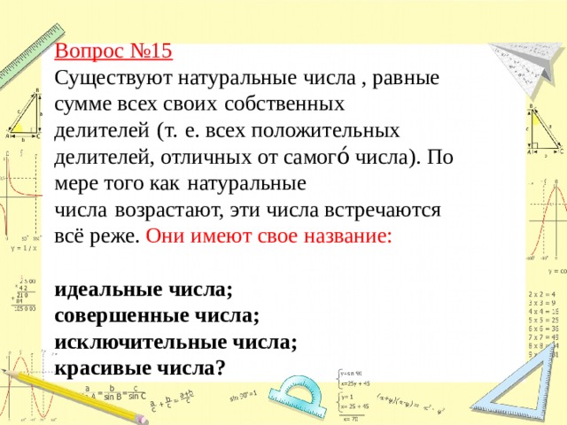 Вопрос №15  Существуют натуральные числа , равные сумме всех своих   собственных делителей   (т.   е. всех положительных делителей, отличных от самого́ числа). По мере того как   натуральные числа   возрастают, эти числа встречаются всё реже. Они имеют свое название:  идеальные числа; совершенные числа; исключительные числа;  красивые числа? 