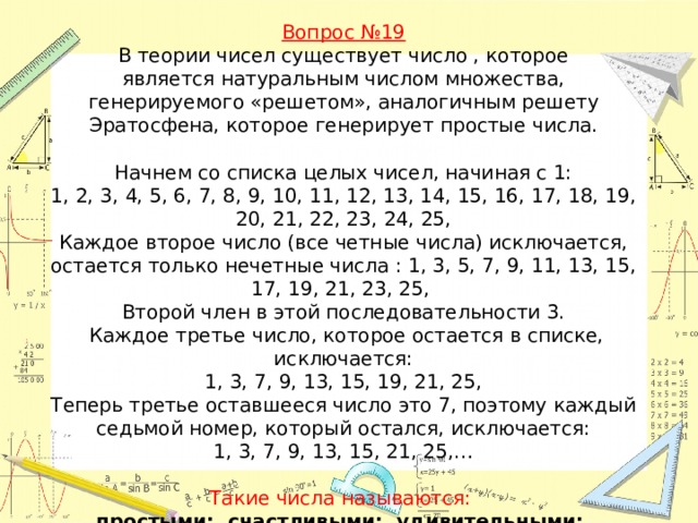 Вопрос №19  В теории чисел существует число , которое является натуральным числом множества, генерируемого «решетом», аналогичным решету Эратосфена, которое генерирует простые числа.   Начнем со списка целых чисел, начиная с 1:  1, 2, 3, 4, 5, 6, 7, 8, 9, 10, 11, 12, 13, 14, 15, 16, 17, 18, 19, 20, 21, 22, 23, 24, 25,  Каждое второе число (все четные числа) исключается, остается только нечетные числа : 1, 3, 5, 7, 9, 11, 13, 15, 17, 19, 21, 23, 25,   Второй член в этой последовательности 3.  Каждое третье число, которое остается в списке, исключается:  1, 3, 7, 9, 13, 15, 19, 21, 25,  Теперь третье оставшееся число это 7, поэтому каждый седьмой номер, который остался, исключается:  1, 3, 7, 9, 13, 15, 21, 25,…   Такие числа называются:   простыми; счастливыми; удивительными; интересными.   