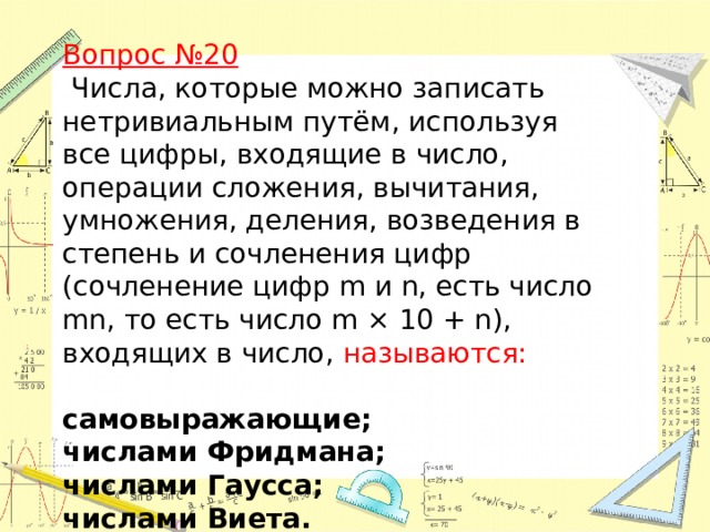 Вопрос №20   Числа, которые можно записать нетривиальным путём, используя все цифры, входящие в число, операции сложения, вычитания, умножения, деления, возведения в степень и сочленения цифр (сочленение цифр m и n, есть число mn, то есть число m × 10 + n), входящих в число, называются:  самовыражающие; числами Фридмана;  числами Гаусса; числами Виета.   