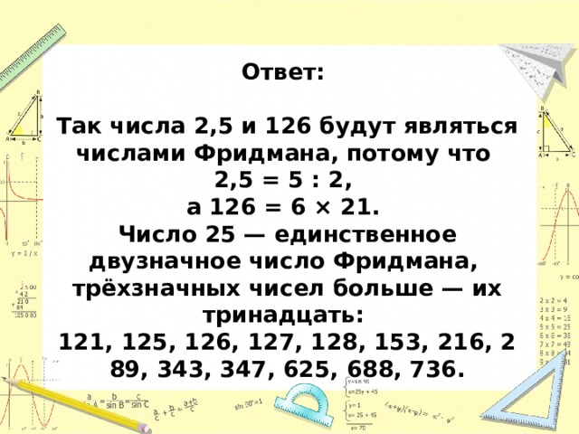 Ответ:  Так числа 2,5 и 126 будут являться числами Фридмана, потому что 2,5 = 5 : 2, а 126 = 6 × 21. Число 25 — единственное двузначное число Фридмана, трёхзначных чисел больше — их тринадцать:  121, 125, 126, 127, 128, 153, 216, 289, 343, 347, 625, 688, 736. 