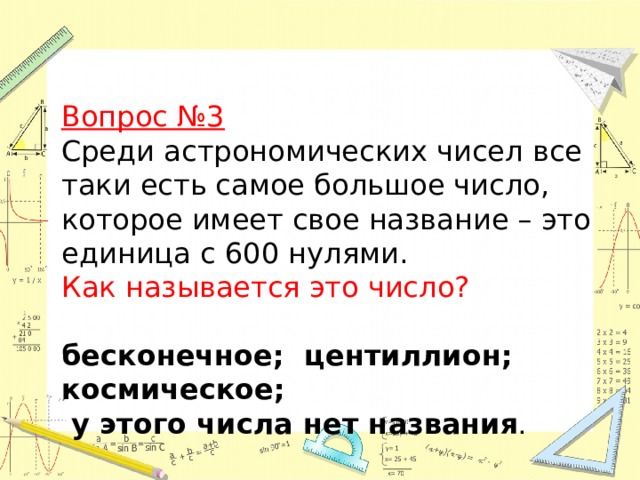 Вопрос №3  Среди астрономических чисел все таки есть самое большое число, которое имеет свое название – это единица с 600 нулями.   Как называется это число?  бесконечное; центиллион; космическое;  у этого числа нет названия . 