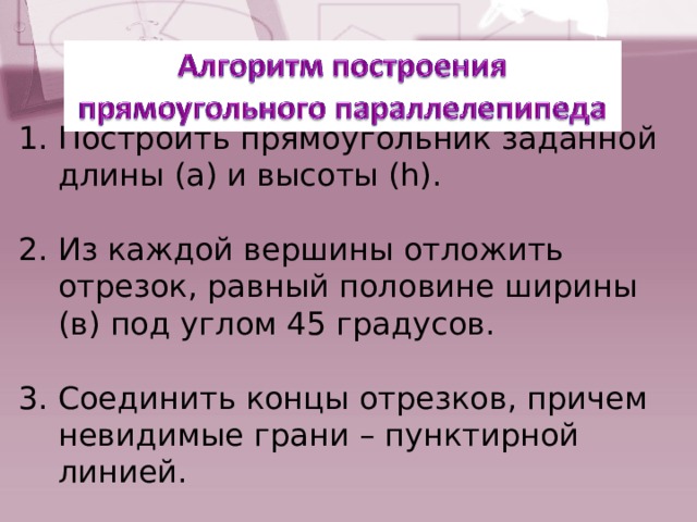 Построить прямоугольник заданной длины (а) и высоты (h).  Из каждой вершины отложить отрезок, равный половине ширины (в) под углом 45 градусов.  Соединить концы отрезков, причем невидимые грани – пунктирной линией. 