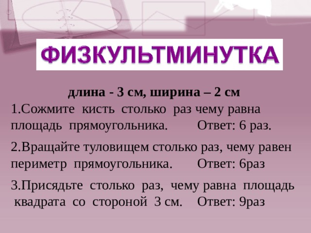 длина - 3 см, ширина – 2 см 1.Сожмите кисть столько раз чему равна площадь прямоугольника.  Ответ: 6 раз. 2.Вращайте туловищем столько раз, чему равен периметр прямоугольника.  Ответ: 6раз 3.Присядьте столько раз, чему равна площадь квадрата со стороной 3 см.  Ответ: 9раз 