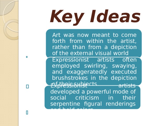 Key Ideas Art was now meant to come forth from within the artist, rather than from a depiction of the external visual world Expressionist artists often employed swirling, swaying, and exaggeratedly executed brushstrokes in the depiction of their subjects. Expressionist artists developed a powerful mode of social criticism in their serpentine figural renderings and bold colors. 