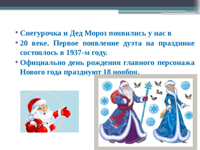Снегурочка и Дед Мороз появились у нас в 20 веке. Первое появление дуэта на празднике состоялось в 1937-м году.  Официально день рождения главного персонажа Нового года празднуют 18 ноября.  