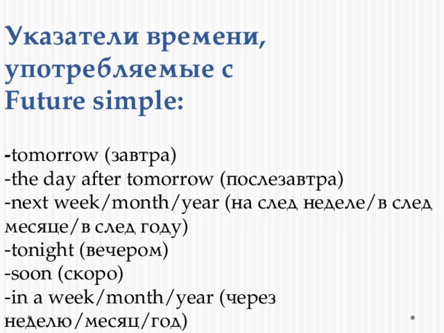 Указатели времени, употребляемые с  Future simple:   - tomorrow (завтра)  -the day after tomorrow (послезавтра)  -next week/month/year (на след неделе/в след месяце/в след году)  -tonight (вечером)  -soon (скоро)  -in a week/month/year (через неделю/месяц/год) 