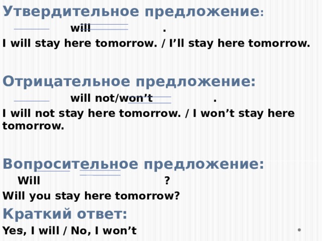 Утвердительное предложение :  will . I will stay here tomorrow. / I’ll stay here tomorrow.  Отрицательное предложение:  will not/won’t . I will not stay here tomorrow. / I won’t stay here tomorrow.  Вопросительное предложение:  Will ? Will you stay here tomorrow? Краткий ответ: Yes, I will / No, I won’t 