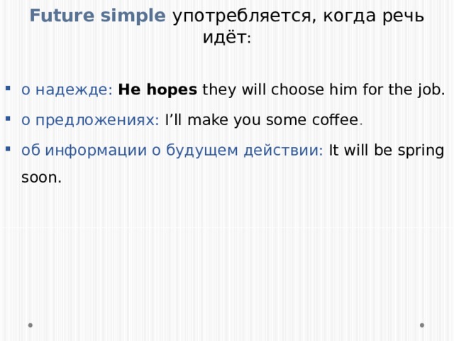 Future simple употребляется, когда речь идёт : о надежде: He hopes they will choose him for the job. о предложениях: I’ll make you some coffee . об информации о будущем действии: It will be spring soon. 