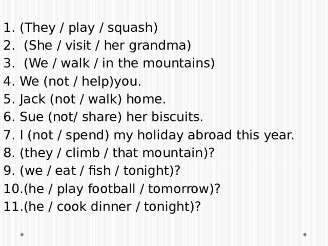 (They / play / squash)  (She / visit / her grandma)  (We / walk / in the mountains) We (not / help)you. Jack (not / walk) home. Sue (not/ share) her biscuits. I (not / spend) my holiday abroad this year. (they / climb / that mountain)? (we / eat / fish / tonight)? (he / play football / tomorrow)? (he / cook dinner / tonight)? 