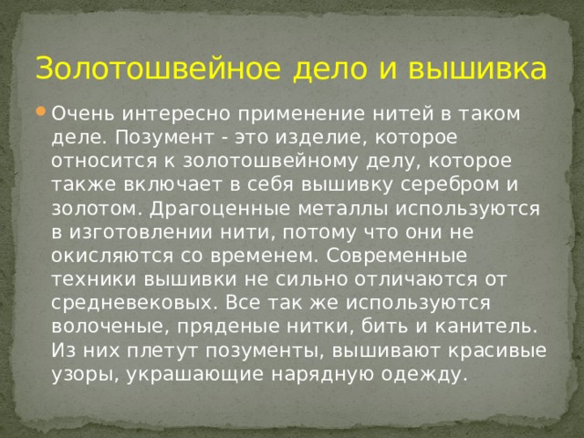 Золотошвейное  дело  и  вышивка Очень интересно применение нитей в таком деле. Позумент - это изделие, которое относится к золотошвейному делу, которое также включает в себя вышивку серебром и золотом. Драгоценные металлы используются в изготовлении нити, потому что они не окисляются со временем. Современные техники вышивки не сильно отличаются от средневековых. Все так же используются волоченые, пряденые нитки, бить и канитель. Из них плетут позументы, вышивают красивые узоры, украшающие нарядную одежду. 