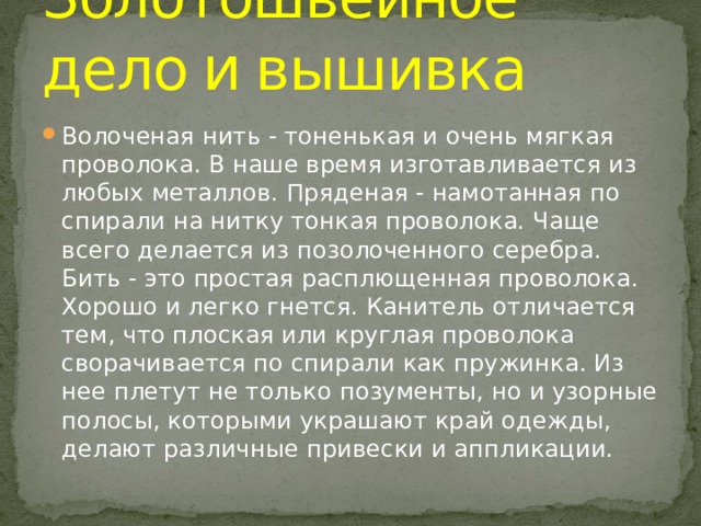 Золотошвейное  дело  и  вышивка Волоченая нить - тоненькая и очень мягкая проволока. В наше время изготавливается из любых металлов. Пряденая - намотанная по спирали на нитку тонкая проволока. Чаще всего делается из позолоченного серебра. Бить - это простая расплющенная проволока. Хорошо и легко гнется. Канитель отличается тем, что плоская или круглая проволока сворачивается по спирали как пружинка. Из нее плетут не только позументы, но и узорные полосы, которыми украшают край одежды, делают различные привески и аппликации. 