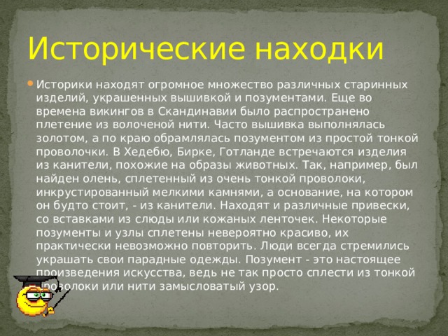 Исторические находки Историки находят огромное множество различных старинных изделий, украшенных вышивкой и позументами. Еще во времена викингов в Скандинавии было распространено плетение из волоченой нити. Часто вышивка выполнялась золотом, а по краю обрамлялась позументом из простой тонкой проволочки. В Хедебю, Бирке, Готланде встречаются изделия из канители, похожие на образы животных. Так, например, был найден олень, сплетенный из очень тонкой проволоки, инкрустированный мелкими камнями, а основание, на котором он будто стоит, - из канители. Находят и различные привески, со вставками из слюды или кожаных ленточек. Некоторые позументы и узлы сплетены невероятно красиво, их практически невозможно повторить. Люди всегда стремились украшать свои парадные одежды. Позумент - это настоящее произведения искусства, ведь не так просто сплести из тонкой проволоки или нити замысловатый узор. 