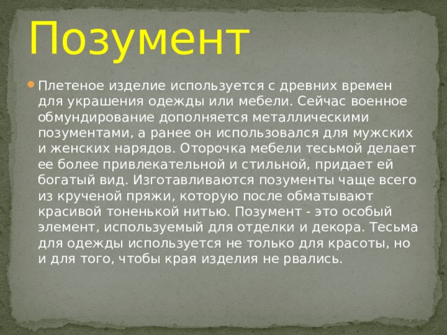 Позумент Плетеное изделие используется с древних времен для украшения одежды или мебели. Сейчас военное обмундирование дополняется металлическими позументами, а ранее он использовался для мужских и женских нарядов. Оторочка мебели тесьмой делает ее более привлекательной и стильной, придает ей богатый вид. Изготавливаются позументы чаще всего из крученой пряжи, которую после обматывают красивой тоненькой нитью. Позумент - это особый элемент, используемый для отделки и декора. Тесьма для одежды используется не только для красоты, но и для того, чтобы края изделия не рвались. 