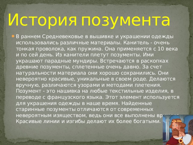 История  позумента В раннем Средневековье в вышивке и украшении одежды использовались различные материалы. Канитель - очень тонкая проволока, как пружина. Она применяется с 10 века и по сей день. Из канители плетут позументы. Ими украшают парадные мундиры. Встречаются в раскопках древние позументы, сплетенные очень давно. За счет натуральности материала они хорошо сохранились. Они невероятно красивые, уникальные в своем роде. Делаются вручную, различаются узорами и методами плетения. Позумент - это нашивка на любые текстильные изделия, в переводе с французского языка. Этот элемент используется для украшения одежды в наше время. Найденные старинные позументы отличаются от современных невероятным изяществом, ведь они все выполнены вручную. Красивые линии и изгибы делают их более богатыми. 