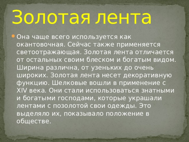 Золотая  лента Она чаще всего используется как окантовочная. Сейчас также применяется светоотражающая. Золотая лента отличается от остальных своим блеском и богатым видом. Ширина различна, от узеньких до очень широких. Золотая лента несет декоративную функцию. Шелковые вошли в применение с XIV века. Они стали использоваться знатными и богатыми господами, которые украшали лентами с позолотой свои одежды. Это выделяло их, показывало положение в обществе. 