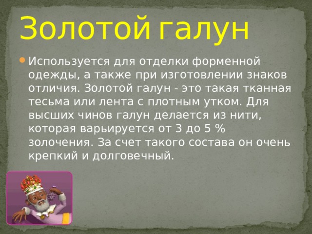 Золотой  галун Используется для отделки форменной одежды, а также при изготовлении знаков отличия. Золотой галун - это такая тканная тесьма или лента с плотным утком. Для высших чинов галун делается из нити, которая варьируется от 3 до 5 % золочения. За счет такого состава он очень крепкий и долговечный. 