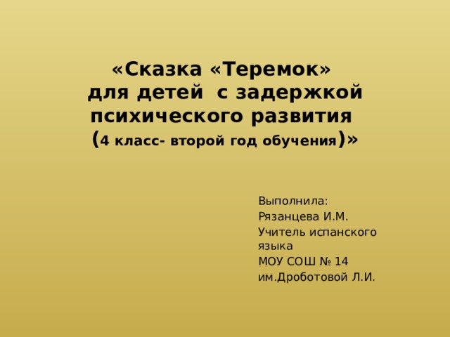 «Сказка «Теремок»  для детей с задержкой психического развития  ( 4 класс- второй год обучения )»   Выполнила: Рязанцева И.М. Учитель испанского языка МОУ СОШ № 14 им.Дроботовой Л.И. 