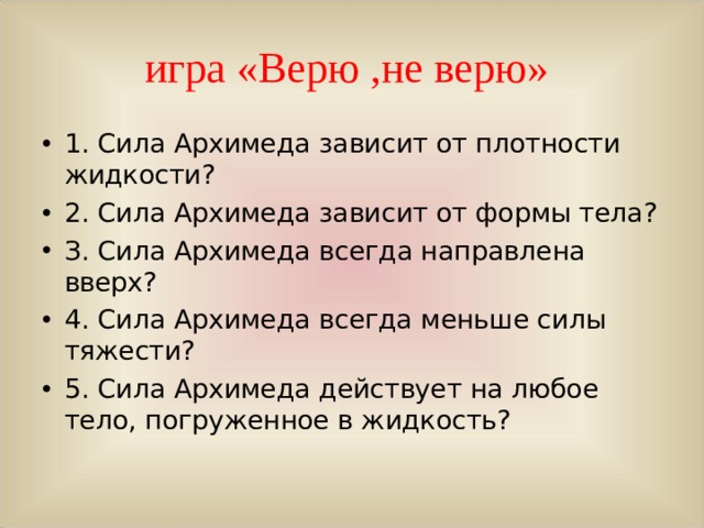 игра «Верю ,не верю» 1. Сила Архимеда зависит от плотности жидкости? 2. Сила Архимеда зависит от формы тела? З. Сила Архимеда всегда направлена вверх? 4. Сила Архимеда всегда меньше силы тяжести? 5. Сила Архимеда действует на любое тело, погруженное в жидкость?  