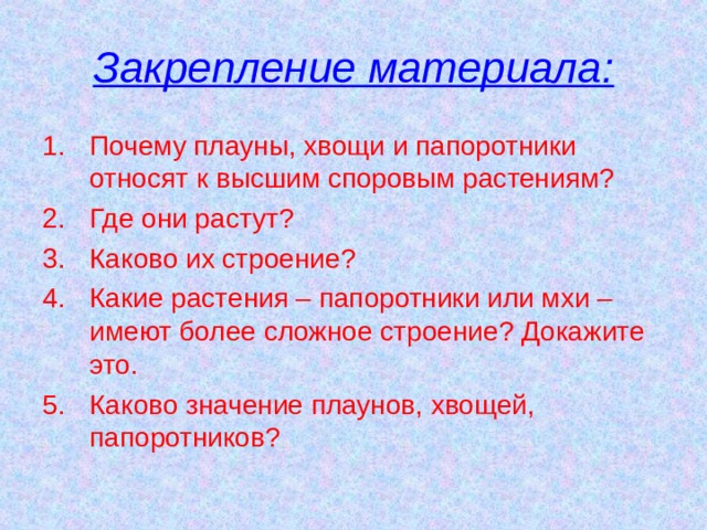 Закрепление материала: Почему плауны, хвощи и папоротники относят к высшим споровым растениям? Где они растут? Каково их строение? Какие растения – папоротники или мхи – имеют более сложное строение? Докажите это. Каково значение плаунов, хвощей, папоротников? 
