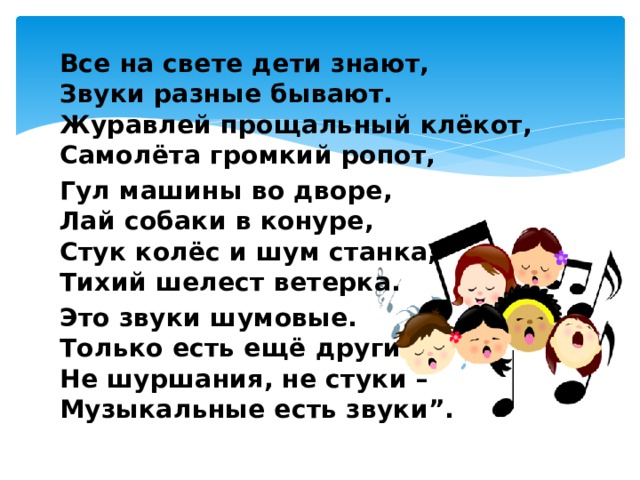 Все на свете дети знают,  Звуки разные бывают.  Журавлей прощальный клёкот,  Самолёта громкий ропот, Гул машины во дворе,  Лай собаки в конуре,  Стук колёс и шум станка,  Тихий шелест ветерка. Это звуки шумовые.  Только есть ещё другие:  Не шуршания, не стуки –  Музыкальные есть звуки”. 