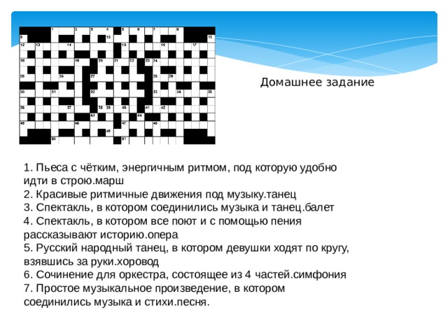 Домашнее задание 1. Пьеса с чётким, энергичным ритмом, под которую удобно идти в строю.марш 2. Красивые ритмичные движения под музыку.танец 3. Спектакль, в котором соединились музыка и танец.балет 4. Спектакль, в котором все поют и с помощью пения рассказывают историю.опера 5. Русский народный танец, в котором девушки ходят по кругу, взявшись за руки.хоровод 6. Сочинение для оркестра, состоящее из 4 частей.симфония 7. Простое музыкальное произведение, в котором соединились музыка и стихи.песня. 