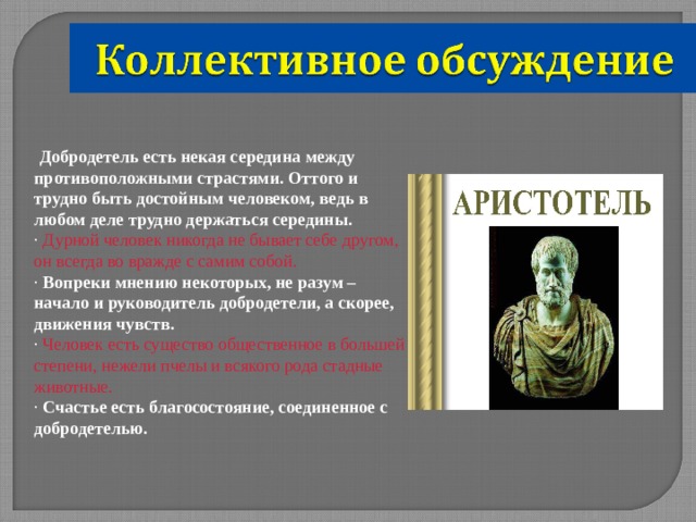  Добродетель есть некая середина между противоположными страстями. Оттого и трудно быть достойным человеком, ведь в любом деле трудно держаться середины. · Дурной человек никогда не бывает себе другом, он всегда во вражде с самим собой. · Вопреки мнению некоторых, не разум – начало и руководитель добродетели, а скорее, движения чувств. · Человек есть существо общественное в большей степени, нежели пчелы и всякого рода стадные животные. · Счастье есть благосостояние, соединенное с добродетелью. 