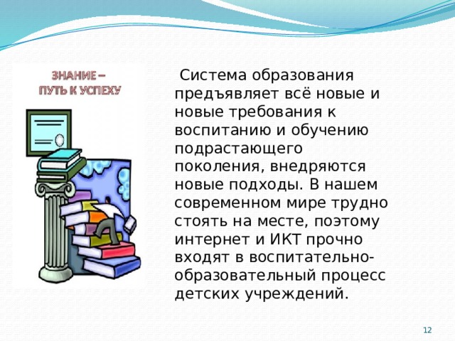  Система образования предъявляет всё новые и новые требования к воспитанию и обучению подрастающего поколения, внедряются новые подходы. В нашем современном мире трудно стоять на месте, поэтому интернет и ИКТ прочно входят в воспитательно-образовательный процесс детских учреждений.  