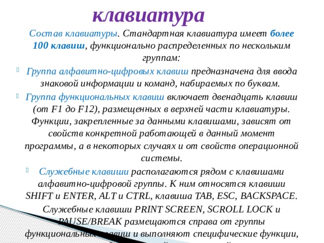 клавиатура  Состав клавиатуры . Стандартная клавиатура имеет более  100 клавиш , функционально распределенных по нескольким группам: Группа алфавитно-цифровых клавиш предназначена для ввода знаковой информации и команд, набираемых по буквам. Группа функциональных клавиш включает двенадцать клавиш (от F1 до F12), размещенных в верхней части клавиатуры. Функции, закрепленные за данными клавишами, зависят от свойств конкретной работающей в данный момент программы, а в некоторых случаях и от свойств операционной системы. Служебные клавиши располагаются рядом с клавишами алфавитно-цифровой группы. К ним относятся клавиши SHIFT и ENTER, ALT и CTRL, клавиша TAB, ESC, BACKSPACE.  Служебные клавиши PRINT SCREEN, SCROLL LOCK и PAUSE/BREAK размещаются справа от группы функциональных клавиш и выполняют специфические функции, зависящие от действующей операционной системы. 
