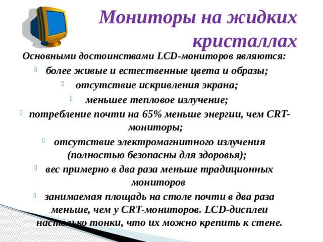 Мониторы на жидких кристаллах Основными достоинствами LCD-мониторов являются:  более живые и естественные цвета и образы;  отсутствие искривления экрана;  меньшее тепловое излучение;  потребление почти на 65% меньше энергии, чем CRT-мониторы;   отсутствие электромагнитного излучения (полностью безопасны для здоровья);  вес примерно в два раза меньше традиционных мониторов занимаемая площадь на столе почти в два раза меньше, чем у CRT-мониторов. LCD-дисплеи настолько тонки, что их можно крепить к стене. 