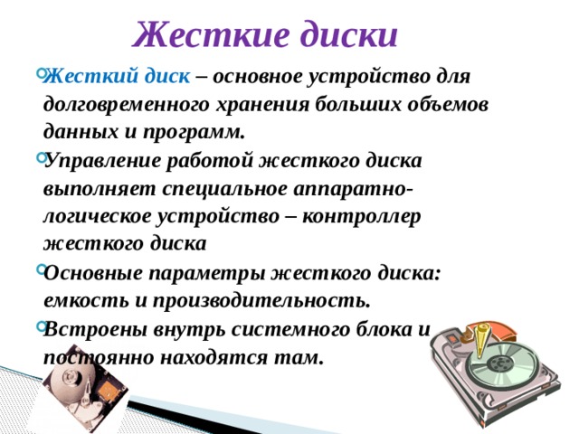 Жесткие диски Жесткий диск – основное устройство для долговременного хранения больших объемов данных и программ. Управление работой жесткого диска выполняет специальное аппаратно-логическое устройство – контроллер жесткого диска Основные параметры жесткого диска: емкость и производительность. Встроены внутрь системного блока и постоянно находятся там. 