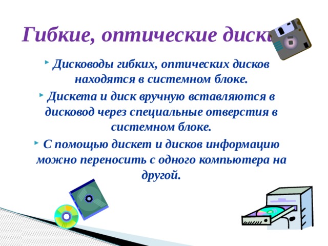 Гибкие, оптические диски Дисководы гибких, оптических дисков находятся в системном блоке. Дискета и диск вручную вставляются в дисковод через специальные отверстия в системном блоке. С помощью дискет и дисков информацию можно переносить с одного компьютера на другой. 