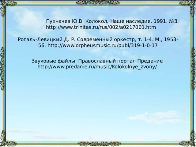 Партия колоколов в нотах никогда не выписывается в точности. Ее обычно обозначают ритмическим или вполне условным письмом, указывающим на присутствие колокольного звона, набрасывается лишь «намёк звона». Подлинные церковные колокола не могут быть признаны подлинно «оркестровым инструментом», разве только за исключением самых малых, принимавших иногда участие в симфоническом оркестре. Это происходит по той причине, что низко-звучащий колокол представляет собою огромное сооружение в несколько тысяч пудов весом, которое ни при каких условиях не может быть приспособлено для «концертных» целей. Такие колокола применяются только за сценой театров, и действуют в тех случаях, когда требуется «благовест», «набат» или «колокольный трезвон», являющиеся подлинным воспроизведением колокольного звона вообще. Скрытый слайд. 108 