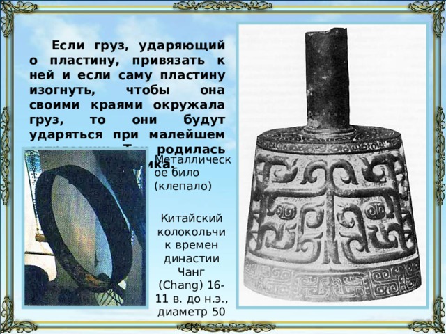 Если груз, ударяющий о пластину, привязать к ней и если саму пластину изогнуть, чтобы она своими краями окружала груз, то они будут ударяться при малейшем сотрясении. Так родилась идея колокольчика. Металлическое било (клепало) Китайский колокольчик времен династии Чанг (Chang) 16-11 в. до н.э., диаметр 50 см 