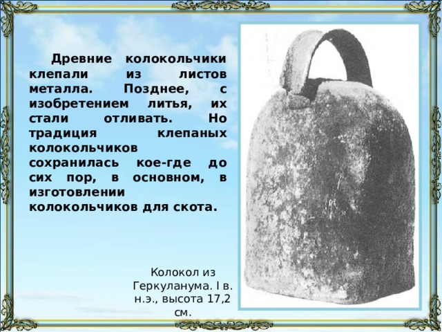 Древние колокольчики клепали из листов металла. Позднее, с изобретением литья, их стали отливать. Но традиция клепаных колокольчиков сохранилась кое-где до сих пор, в основном, в изготовлении колокольчиков для скота. Колокол из Геркуланума. I в. н.э., высота 17,2 см. 