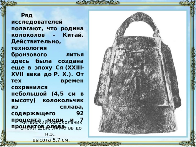 Ряд исследователей полагают, что родина колоколов – Китай. Действительно, технология бронзового литья здесь была создана еще в эпоху Ся (XXIII-XVII века до Р. Х.). От тех времен сохранился небольшой (4,5 см в высоту) колокольчик из сплава, содержащего 92 процента меди и 7 процентов олова. Китайский колокольчик эпохи Шан. XVI-XI вв до н.э., высота 5,7 см. 